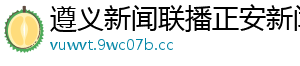 遵义新闻联播正安新闻网